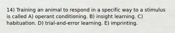 14) Training an animal to respond in a specific way to a stimulus is called A) operant conditioning. B) insight learning. C) habituation. D) trial-and-error learning. E) imprinting.