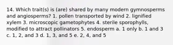 14. Which trait(s) is (are) shared by many modern gymnosperms and angiosperms? 1. pollen transported by wind 2. lignified xylem 3. microscopic gametophytes 4. sterile sporophylls, modified to attract pollinators 5. endosperm a. 1 only b. 1 and 3 c. 1, 2, and 3 d. 1, 3, and 5 e. 2, 4, and 5