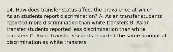 14. How does transfer status affect the prevalence at which Asian students report discrimination? A. Asian transfer students reported more discrimination than white transfers B. Asian transfer students reported less discrimination than white transfers C. Asian transfer students reported the same amount of discrimination as white transfers