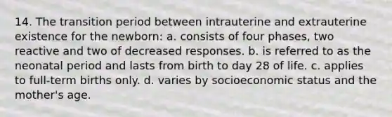 14. The transition period between intrauterine and extrauterine existence for the newborn: a. consists of four phases, two reactive and two of decreased responses. b. is referred to as the neonatal period and lasts from birth to day 28 of life. c. applies to full-term births only. d. varies by socioeconomic status and the mother's age.