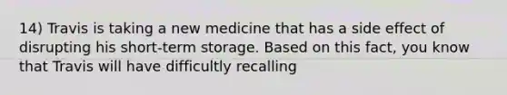 14) Travis is taking a new medicine that has a side effect of disrupting his short-term storage. Based on this fact, you know that Travis will have difficultly recalling