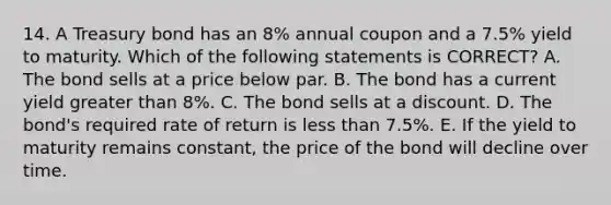 14. A Treasury bond has an 8% annual coupon and a 7.5% yield to maturity. Which of the following statements is CORRECT? A. The bond sells at a price below par. B. The bond has a current yield greater than 8%. C. The bond sells at a discount. D. The bond's required rate of return is less than 7.5%. E. If the yield to maturity remains constant, the price of the bond will decline over time.