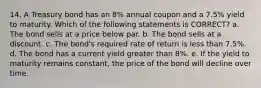 14. A Treasury bond has an 8% annual coupon and a 7.5% yield to maturity. Which of the following statements is CORRECT? a. The bond sells at a price below par. b. The bond sells at a discount. c. The bond's required rate of return is less than 7.5%. d. The bond has a current yield greater than 8%. e. If the yield to maturity remains constant, the price of the bond will decline over time.