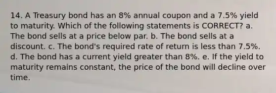 14. A Treasury bond has an 8% annual coupon and a 7.5% yield to maturity. Which of the following statements is CORRECT? a. The bond sells at a price below par. b. The bond sells at a discount. c. The bond's required rate of return is <a href='https://www.questionai.com/knowledge/k7BtlYpAMX-less-than' class='anchor-knowledge'>less than</a> 7.5%. d. The bond has a current yield <a href='https://www.questionai.com/knowledge/ktgHnBD4o3-greater-than' class='anchor-knowledge'>greater than</a> 8%. e. If the yield to maturity remains constant, the price of the bond will decline over time.