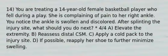 14) You are treating a 14-year-old female basketball player who fell during a play. She is complaining of pain to her right ankle. You notice the ankle is swollen and discolored. After splinting the injury site, what should you do next? * 4/4 A) Elevate the extremity. B) Reassess distal CSM. C) Apply a cold pack to the injury site. D) If possible, reapply her shoe to further minimize swelling.