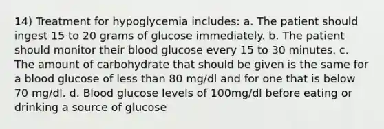 14) Treatment for hypoglycemia includes: a. The patient should ingest 15 to 20 grams of glucose immediately. b. The patient should monitor their blood glucose every 15 to 30 minutes. c. The amount of carbohydrate that should be given is the same for a blood glucose of less than 80 mg/dl and for one that is below 70 mg/dl. d. Blood glucose levels of 100mg/dl before eating or drinking a source of glucose