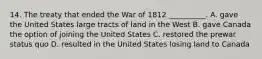 14. The treaty that ended the War of 1812 __________. A. gave the United States large tracts of land in the West B. gave Canada the option of joining the United States C. restored the prewar status quo D. resulted in the United States losing land to Canada