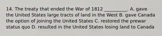 14. The treaty that ended the War of 1812 __________. A. gave the United States large tracts of land in the West B. gave Canada the option of joining the United States C. restored the prewar status quo D. resulted in the United States losing land to Canada