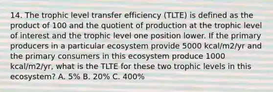 14. The trophic level transfer efficiency (TLTE) is defined as the product of 100 and the quotient of production at the trophic level of interest and the trophic level one position lower. If the primary producers in a particular ecosystem provide 5000 kcal/m2/yr and the primary consumers in this ecosystem produce 1000 kcal/m2/yr, what is the TLTE for these two trophic levels in this ecosystem? A. 5% B. 20% C. 400%