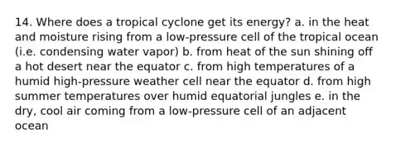 14. Where does a tropical cyclone get its energy? a. in the heat and moisture rising from a low-pressure cell of the tropical ocean (i.e. condensing water vapor) b. from heat of the sun shining off a hot desert near the equator c. from high temperatures of a humid high-pressure weather cell near the equator d. from high summer temperatures over humid equatorial jungles e. in the dry, cool air coming from a low-pressure cell of an adjacent ocean