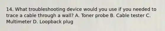 14. What troubleshooting device would you use if you needed to trace a cable through a wall? A. Toner probe B. Cable tester C. Multimeter D. Loopback plug