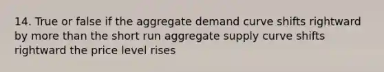 14. True or false if the aggregate demand curve shifts rightward by more than the short run aggregate supply curve shifts rightward the price level rises