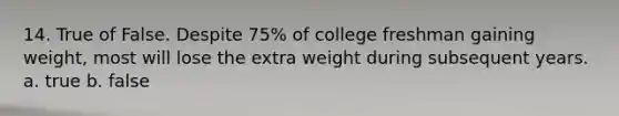 14. True of False. Despite 75% of college freshman gaining weight, most will lose the extra weight during subsequent years. a. true b. false