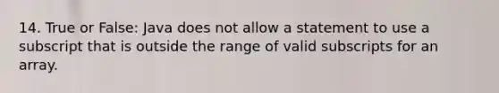 14. True or False: Java does not allow a statement to use a subscript that is outside the range of valid subscripts for an array.