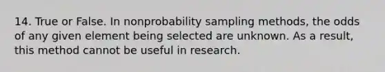 14. True or False. In nonprobability sampling methods, the odds of any given element being selected are unknown. As a result, this method cannot be useful in research.