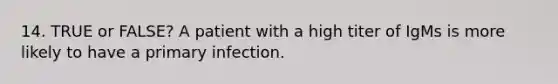 14. TRUE or FALSE? A patient with a high titer of IgMs is more likely to have a primary infection.