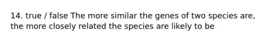 14. true / false The more similar the genes of two species are, the more closely related the species are likely to be