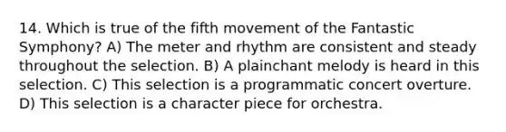 14. Which is true of the fifth movement of the Fantastic Symphony? A) The meter and rhythm are consistent and steady throughout the selection. B) A plainchant melody is heard in this selection. C) This selection is a programmatic concert overture. D) This selection is a character piece for orchestra.