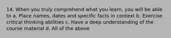 14. When you truly comprehend what you learn, you will be able to a. Place names, dates and specific facts in context b. Exercise critical thinking abilities c. Have a deep understanding of the course material d. All of the above