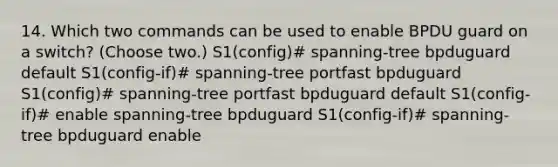 14. Which two commands can be used to enable BPDU guard on a switch? (Choose two.) S1(config)# spanning-tree bpduguard default S1(config-if)# spanning-tree portfast bpduguard S1(config)# spanning-tree portfast bpduguard default S1(config-if)# enable spanning-tree bpduguard S1(config-if)# spanning-tree bpduguard enable