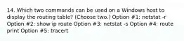 14. Which two commands can be used on a Windows host to display the routing table? (Choose two.) Option #1: netstat -r Option #2: show ip route Option #3: netstat -s Option #4: route print Option #5: tracert