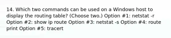 14. Which two commands can be used on a Windows host to display the routing table? (Choose two.) Option #1: netstat -r Option #2: show ip route Option #3: netstat -s Option #4: route print Option #5: tracert