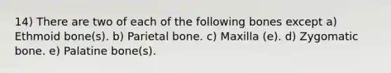 14) There are two of each of the following bones except a) Ethmoid bone(s). b) Parietal bone. c) Maxilla (e). d) Zygomatic bone. e) Palatine bone(s).