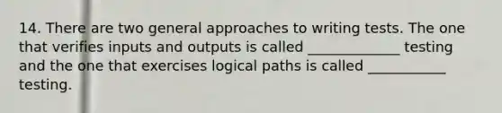 14. There are two general approaches to writing tests. The one that verifies inputs and outputs is called _____________ testing and the one that exercises logical paths is called ___________ testing.