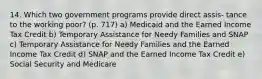 14. Which two government programs provide direct assis- tance to the working poor? (p. 717) a) Medicaid and the Earned Income Tax Credit b) Temporary Assistance for Needy Families and SNAP c) Temporary Assistance for Needy Families and the Earned Income Tax Credit d) SNAP and the Earned Income Tax Credit e) Social Security and Medicare