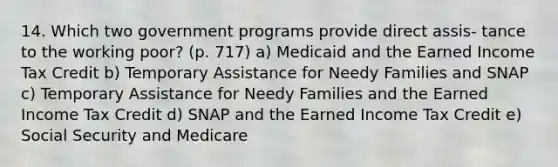 14. Which two government programs provide direct assis- tance to the working poor? (p. 717) a) Medicaid and the Earned Income Tax Credit b) Temporary Assistance for Needy Families and SNAP c) Temporary Assistance for Needy Families and the Earned Income Tax Credit d) SNAP and the Earned Income Tax Credit e) Social Security and Medicare