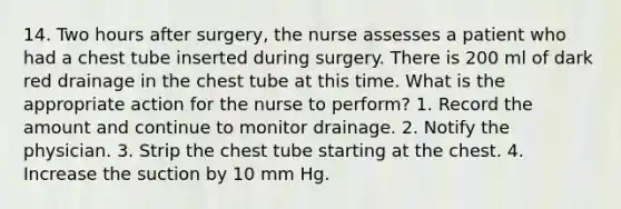 14. Two hours after surgery, the nurse assesses a patient who had a chest tube inserted during surgery. There is 200 ml of dark red drainage in the chest tube at this time. What is the appropriate action for the nurse to perform? 1. Record the amount and continue to monitor drainage. 2. Notify the physician. 3. Strip the chest tube starting at the chest. 4. Increase the suction by 10 mm Hg.