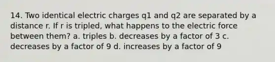 14. Two identical electric charges q1 and q2 are separated by a distance r. If r is tripled, what happens to the electric force between them? a. triples b. decreases by a factor of 3 c. decreases by a factor of 9 d. increases by a factor of 9