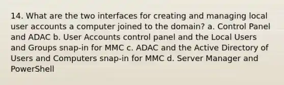 14. What are the two interfaces for creating and managing local user accounts a computer joined to the domain? a. Control Panel and ADAC b. User Accounts control panel and the Local Users and Groups snap-in for MMC c. ADAC and the Active Directory of Users and Computers snap-in for MMC d. Server Manager and PowerShell