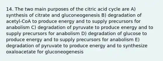 14. The two main purposes of the citric acid cycle are A) synthesis of citrate and gluconeogenesis B) degradation of acetyl-CoA to produce energy and to supply precursors for anabolism C) degradation of pyruvate to produce energy and to supply precursors for anabolism D) degradation of glucose to produce energy and to supply precursors for anabolism E) degradation of pyruvate to produce energy and to synthesize oxaloacetate for gluconeogenesis