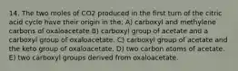 14. The two moles of CO2 produced in the first turn of the citric acid cycle have their origin in the: A) carboxyl and methylene carbons of oxaloacetate B) carboxyl group of acetate and a carboxyl group of oxaloacetate. C) carboxyl group of acetate and the keto group of oxaloacetate. D) two carbon atoms of acetate. E) two carboxyl groups derived from oxaloacetate.