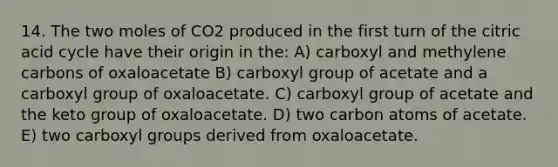 14. The two moles of CO2 produced in the first turn of the citric acid cycle have their origin in the: A) carboxyl and methylene carbons of oxaloacetate B) carboxyl group of acetate and a carboxyl group of oxaloacetate. C) carboxyl group of acetate and the keto group of oxaloacetate. D) two carbon atoms of acetate. E) two carboxyl groups derived from oxaloacetate.