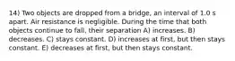 14) Two objects are dropped from a bridge, an interval of 1.0 s apart. Air resistance is negligible. During the time that both objects continue to fall, their separation A) increases. B) decreases. C) stays constant. D) increases at first, but then stays constant. E) decreases at first, but then stays constant.