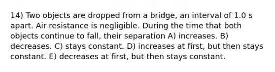 14) Two objects are dropped from a bridge, an interval of 1.0 s apart. Air resistance is negligible. During the time that both objects continue to fall, their separation A) increases. B) decreases. C) stays constant. D) increases at first, but then stays constant. E) decreases at first, but then stays constant.