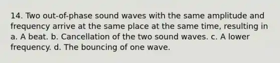 14. Two out-of-phase sound waves with the same amplitude and frequency arrive at the same place at the same time, resulting in a. A beat. b. Cancellation of the two sound waves. c. A lower frequency. d. The bouncing of one wave.