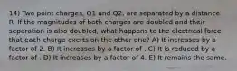 14) Two point charges, Q1 and Q2, are separated by a distance R. If the magnitudes of both charges are doubled and their separation is also doubled, what happens to the electrical force that each charge exerts on the other one? A) It increases by a factor of 2. B) It increases by a factor of . C) It is reduced by a factor of . D) It increases by a factor of 4. E) It remains the same.