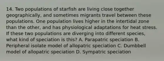 14. Two populations of starfish are living close together geographically, and sometimes migrants travel between these populations. One population lives higher in the intertidal zone than the other, and has physiological adaptations for heat stress. If these two populations are diverging into different species, what kind of speciation is this? A. Parapatric speciation B. Peripheral isolate model of allopatric speciation C. Dumbbell model of allopatric speciation D. Sympatric speciation