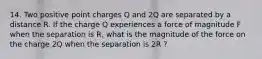 14. Two positive point charges Q and 2Q are separated by a distance R. If the charge Q experiences a force of magnitude F when the separation is R, what is the magnitude of the force on the charge 2Q when the separation is 2R ?