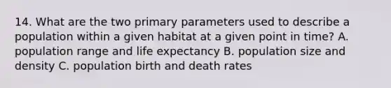 14. What are the two primary parameters used to describe a population within a given habitat at a given point in time? A. population range and life expectancy B. population size and density C. population birth and death rates