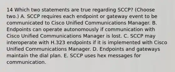 14 Which two statements are true regarding SCCP? (Choose two.) A. SCCP requires each endpoint or gateway event to be communicated to Cisco Unified Communications Manager. B. Endpoints can operate autonomously if communication with Cisco Unified Communications Manager is lost. C. SCCP may interoperate with H.323 endpoints if it is implemented with Cisco Unified Communications Manager. D. Endpoints and gateways maintain the dial plan. E. SCCP uses hex messages for communication.