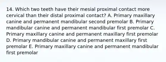 14. Which two teeth have their mesial proximal contact more cervical than their distal proximal contact? A. Primary maxillary canine and permanent mandibular second premolar B. Primary mandibular canine and permanent mandibular first premolar C. Primary maxillary canine and permanent maxillary first premolar D. Primary mandibular canine and permanent maxillary first premolar E. Primary maxillary canine and permanent mandibular first premolar