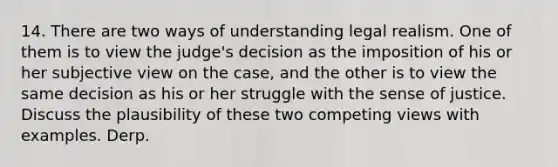 14. There are two ways of understanding legal realism. One of them is to view the judge's decision as the imposition of his or her subjective view on the case, and the other is to view the same decision as his or her struggle with the sense of justice. Discuss the plausibility of these two competing views with examples. Derp.