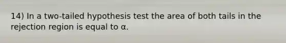 14) In a two-tailed hypothesis test the area of both tails in the rejection region is equal to α.