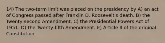 14) The two-term limit was placed on the presidency by A) an act of Congress passed after Franklin D. Rooseveltʹs death. B) the Twenty-second Amendment. C) the Presidential Powers Act of 1951. D) the Twenty-fifth Amendment. E) Article II of the original Constitution