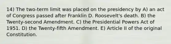 14) The two-term limit was placed on the presidency by A) an act of Congress passed after Franklin D. Roosevelt's death. B) the Twenty-second Amendment. C) the Presidential Powers Act of 1951. D) the Twenty-fifth Amendment. E) Article II of the original Constitution.