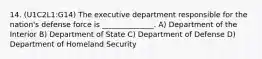 14. (U1C2L1:G14) The executive department responsible for the nation's defense force is ______________. A) Department of the Interior B) Department of State C) Department of Defense D) Department of Homeland Security